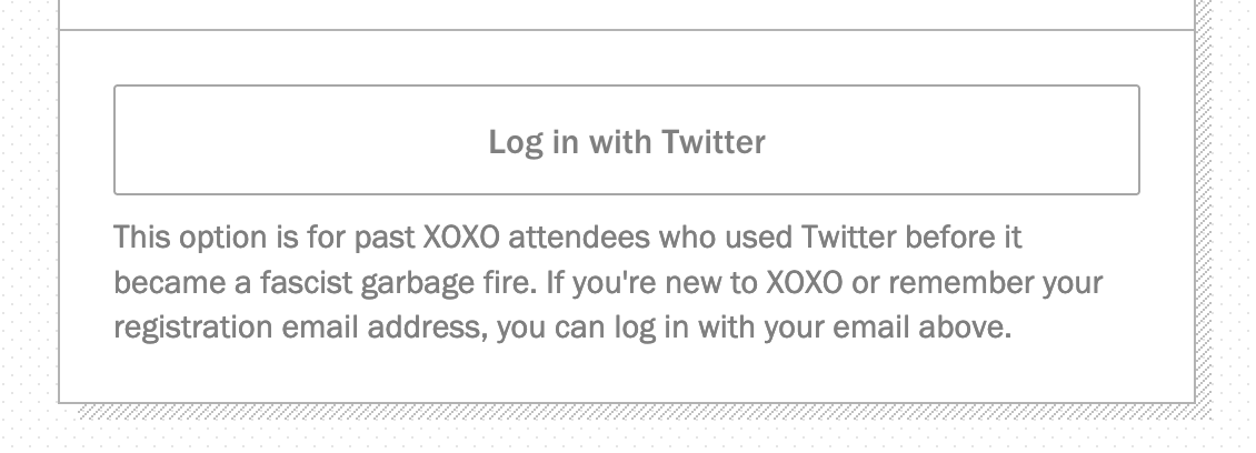 A screenshot with a button saying "Log in with Twitter" with the text below that saying: This option is for past XOXO attendees who used Twitter before it became a fascist garbage fire. If you're new to XOXO or remember your registration email address, you can log in with your email above. 