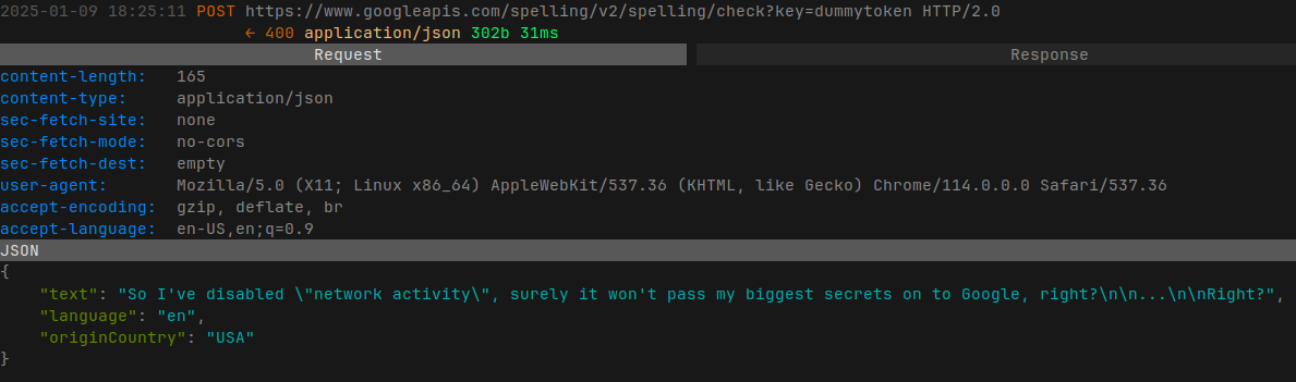 Shows the contents of one of the calls to the Google spell check API.  The payload of the call contains the following JSON:  {   "text": "So I've disabled network activity, surely it won't pass my biggest secrets on to Google, right?...Right?",   "language": "en",   "originCountry": "USA" }