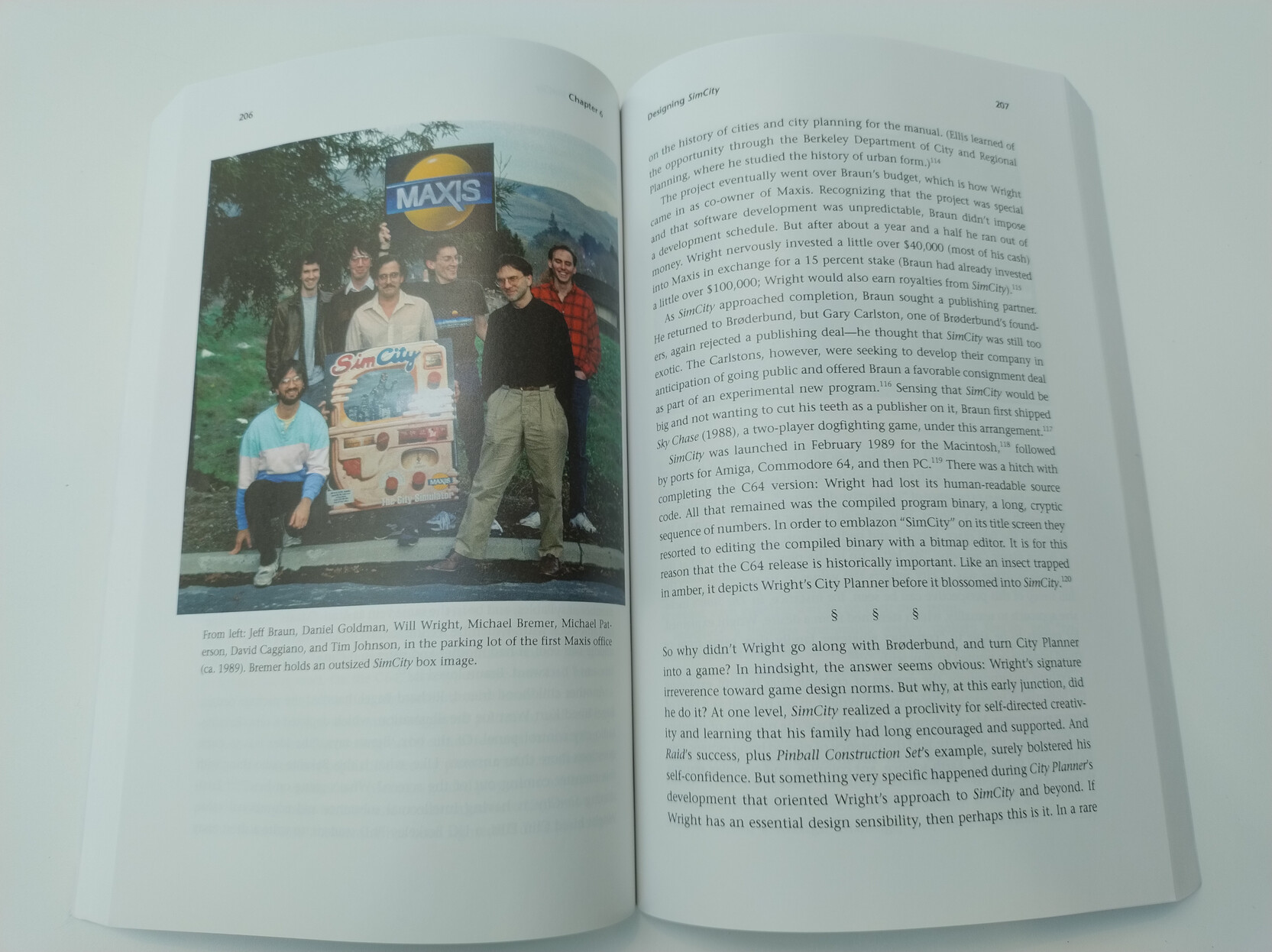 Pages 206 and 207 of the book.
On the left is a photo of the Maxis team at the time of SimCity's release in 1989. They are holding up an enlarged version of the original SimCity box art (the cover was later changed to remove Godzilla because of a copyright claim)
The photo shows from left to right: Jeff Braun, Daniel Goldman, Will Wright, Michael Bremer, Michael Paterson, David Caggiano, and Tim Johnson. Pages 206 and 207 of the book.
On the left is a photo of the Maxis team at the time of SimCity's release in 1989. They are holding up an enlarged version of the original SimCity box art (the cover was later changed to remove Godzilla because of a copyright claim)
The photo shows from left to right: Jeff Braun, Daniel Goldman, Will Wright, Michael Bremer, Michael Paterson, David Caggiano, and Tim Johnson.